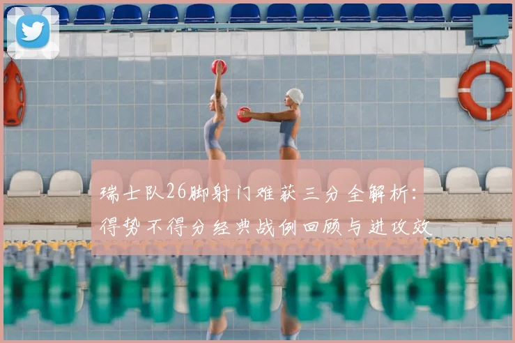 瑞士队26脚射门难获三分全解析:得势不得分经典战例回顾与进攻效率深度剖析