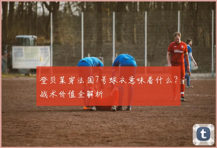 登贝莱穿法国7号球衣意味着什么？战术价值全解析