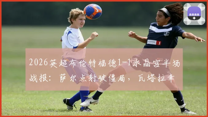 2026英超布伦特福德1-1水晶宫半场战报：萨尔点射破僵局，瓦塔拉幸运球扳平，附比赛关键过程回放