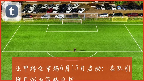 法甲转会市场6月15日启动：各队引援目标与策略分析