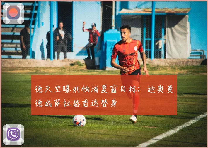 德天空曝利物浦夏窗目标：迪奥曼德成萨拉赫首选替身