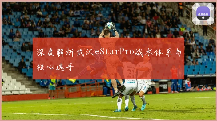 深度解析武汉eStarPro战术体系与核心选手
