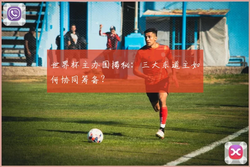 世界杯主办国揭秘:三大东道主如何协同筹备?